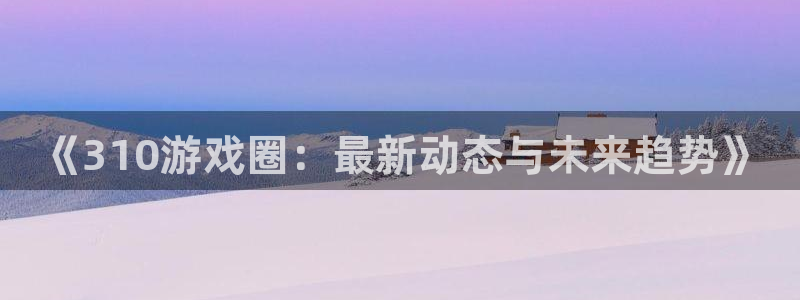 极悦娱乐注册官方登录app：《310游戏圈：最新动态与未来趋