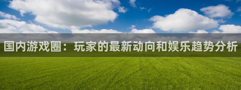 极悦娱乐网页登录入口：国内游戏圈：玩家的最新动向和娱乐趋势分